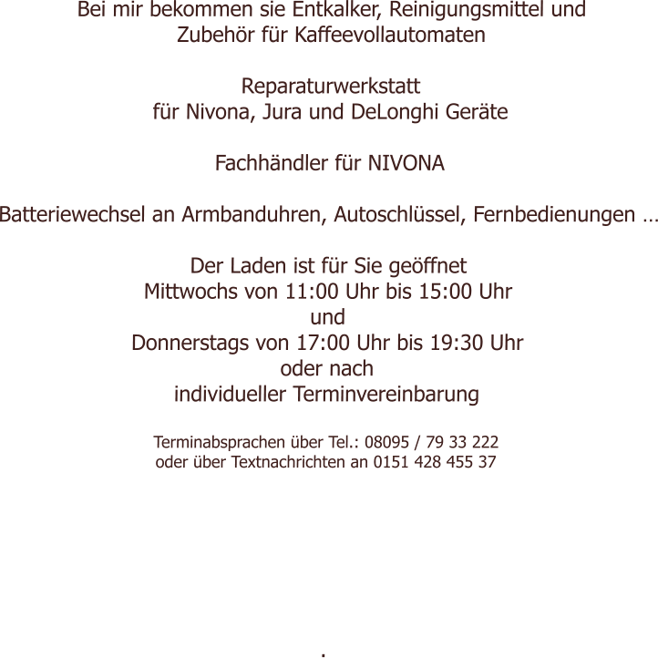 Bei mir bekommen sie Entkalker, Reinigungsmittel und Zubehör für Kaffeevollautomaten  Reparaturwerkstatt für Nivona, Jura und DeLonghi Geräte  Fachhändler für NIVONA  Batteriewechsel an Armbanduhren, Autoschlüssel, Fernbedienungen …  Der Laden ist für Sie geöffnet  Mittwochs von 11:00 Uhr bis 15:00 Uhr und Donnerstags von 17:00 Uhr bis 19:30 Uhr oder nach individueller Terminvereinbarung  Terminabsprachen über Tel.: 08095 / 79 33 222 oder über Textnachrichten an 0151 428 455 37        .